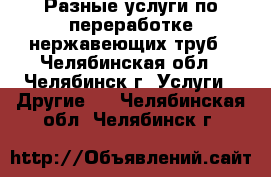 Разные услуги по переработке нержавеющих труб - Челябинская обл., Челябинск г. Услуги » Другие   . Челябинская обл.,Челябинск г.